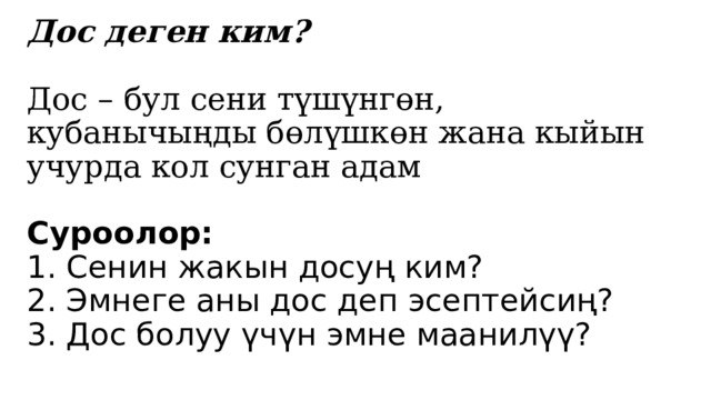Дос деген ким?   Дос – бул сени түшүнгөн, кубанычыңды бөлүшкөн жана кыйын учурда кол сунган адам   Суроолор:  1. Сенин жакын досуң ким?  2. Эмнеге аны дос деп эсептейсиң?  3. Дос болуу үчүн эмне маанилүү? 