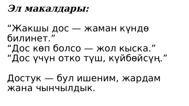 Эл макалдары:   “Жакшы дос — жаман күндө билинет.”  “Дос көп болсо — жол кыска.”  “Дос үчүн отко түш, күйбөйсүң.”   Достук — бул ишеним, жардам жана чынчылдык. 