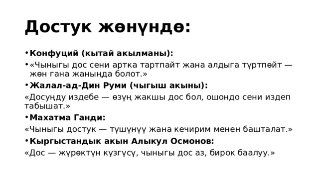 Достук жөнүндө: Конфуций (кытай акылманы): «Чыныгы дос сени артка тартпайт жана алдыга түртпөйт — жөн гана жаныңда болот.» Жалал-ад-Дин Руми (чыгыш акыны): «Досуңду издебе — өзүң жакшы дос бол, ошондо сени издеп табышат.» Махатма Ганди: «Чыныгы достук — түшүнүү жана кечирим менен башталат.» Кыргыстандык акын Алыкул Осмонов: «Дос — жүрөктүн күзгүсү, чыныгы дос аз, бирок баалуу.» 