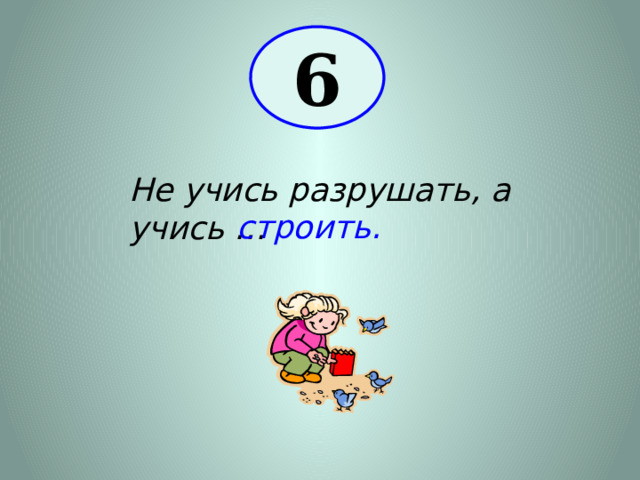 6 Не учись разрушать, а учись … строить. 