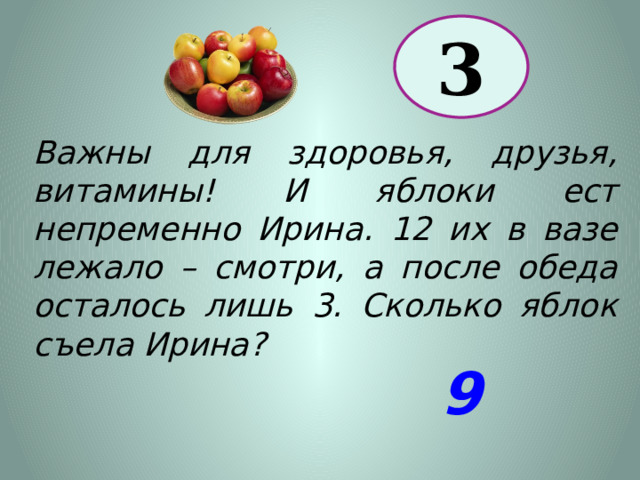 3 Важны для здоровья, друзья, витамины! И яблоки ест непременно Ирина. 12 их в вазе лежало – смотри, а после обеда осталось лишь 3. Сколько яблок съела Ирина? 9 