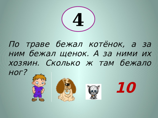 4 По траве бежал котёнок, а за ним бежал щенок. А за ними их хозяин. Сколько ж там бежало ног? 10 