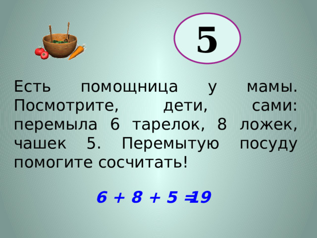 5 Есть помощница у мамы. Посмотрите, дети, сами: перемыла 6 тарелок, 8 ложек, чашек 5. Перемытую посуду помогите сосчитать! 6 + 8 + 5 = 19 