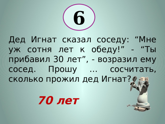 6 Дед Игнат сказал соседу: “Мне уж сотня лет к обеду!” - “Ты прибавил 30 лет”, - возразил ему сосед. Прошу … сосчитать, сколько прожил дед Игнат? 70 лет 