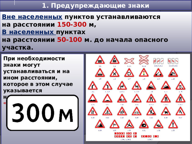 1. Предупреждающие знаки Вне населенных пунктов устанавливаются на расстоянии 150-300 м, В населенных пунктах на расстоянии 50-100 м. до начала опасного участка. При необходимости знаки могут устанавливаться и на ином расстоянии, которое в этом случае указывается на табличке   - 8.1.1 «Расстояние до объекта»  