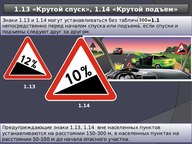 1.13 «Крутой спуск», 1.14 «Крутой подъем» Знаки 1.13 и 1.14 могут устанавливаться без таблички   8.1.1 непосредственно перед началом спуска или подъема, если спуски и подъемы следуют друг за другом. 1.13 1.14 Предупреждающие знаки 1.13, 1.14 вне населенных пунктов устанавливаются на расстоянии 150-300 м, в населенных пунктах на расстоянии 50-100 м до начала опасного участка. 