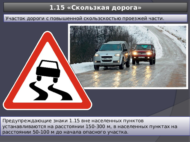 1.15 «Скользкая дорога» Участок дороги с повышенной скользскостью проезжей части. Предупреждающие знаки 1.15 вне населенных пунктов устанавливаются на расстоянии 150-300 м, в населенных пунктах на расстоянии 50-100 м до начала опасного участка. 
