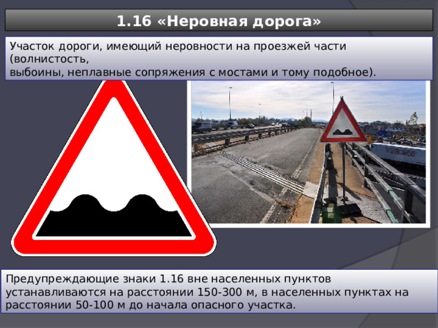 1.16 «Неровная дорога» Участок дороги, имеющий неровности на проезжей части (волнистость, выбоины, неплавные сопряжения с мостами и тому подобное). Предупреждающие знаки 1.16 вне населенных пунктов устанавливаются на расстоянии 150-300 м, в населенных пунктах на расстоянии 50-100 м до начала опасного участка. 
