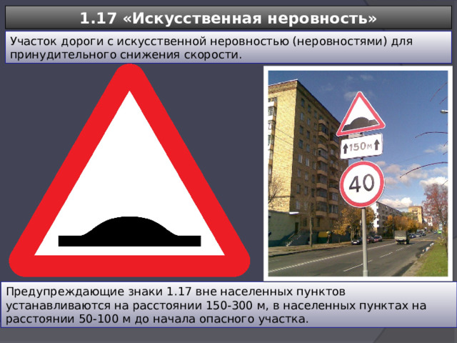 1.17 «Искусственная неровность» Участок дороги с искусственной неровностью (неровностями) для принудительного снижения скорости. Предупреждающие знаки 1.17 вне населенных пунктов устанавливаются на расстоянии 150-300 м, в населенных пунктах на расстоянии 50-100 м до начала опасного участка. 