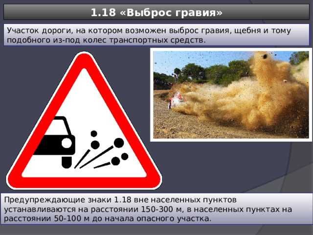 1.18 «Выброс гравия» Участок дороги, на котором возможен выброс гравия, щебня и тому подобного из-под колес транспортных средств. Предупреждающие знаки 1.18 вне населенных пунктов устанавливаются на расстоянии 150-300 м, в населенных пунктах на расстоянии 50-100 м до начала опасного участка. 