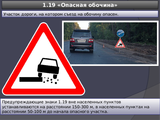 1.19 «Опасная обочина» Участок дороги, на котором съезд на обочину опасен. Предупреждающие знаки 1.19 вне населенных пунктов устанавливаются на расстоянии 150-300 м, в населенных пунктах на расстоянии 50-100 м до начала опасного участка. 