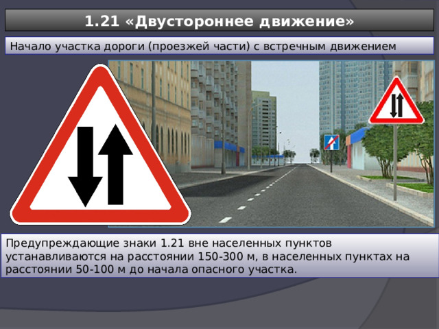 1.21 «Двустороннее движение» Начало участка дороги (проезжей части) с встречным движением Предупреждающие знаки 1.21 вне населенных пунктов устанавливаются на расстоянии 150-300 м, в населенных пунктах на расстоянии 50-100 м до начала опасного участка. 
