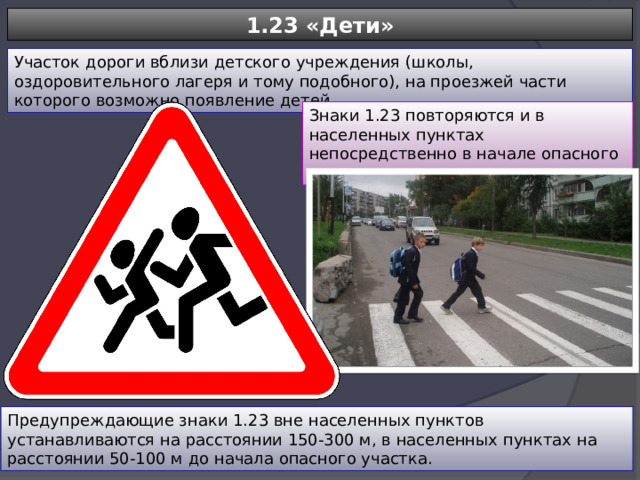 1.23 «Дети» Участок дороги вблизи детского учреждения (школы, оздоровительного лагеря и тому подобного), на проезжей части которого возможно появление детей. Знаки 1.23 повторяются и в населенных пунктах непосредственно в начале опасного участка. Предупреждающие знаки 1.23 вне населенных пунктов устанавливаются на расстоянии 150-300 м, в населенных пунктах на расстоянии 50-100 м до начала опасного участка. 