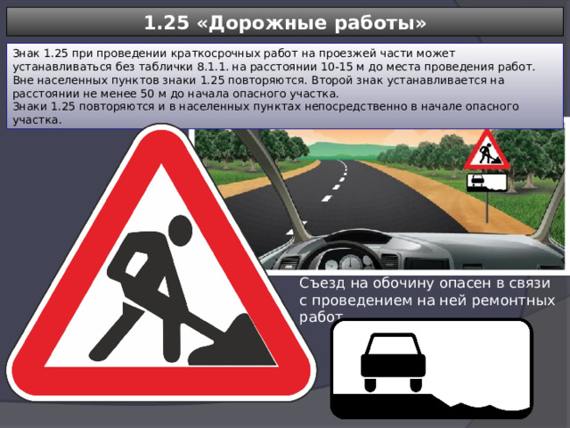 1.25 «Дорожные работы» Знак 1.25 при проведении краткосрочных работ на проезжей части может устанавливаться без таблички 8.1.1. на расстоянии 10-15 м до места проведения работ. Вне населенных пунктов знаки 1.25 повторяются. Второй знак устанавливается на расстоянии не менее 50 м до начала опасного участка. Знаки 1.25 повторяются и в населенных пунктах непосредственно в начале опасного участка. Съезд на обочину опасен в связи с проведением на ней ремонтных работ 