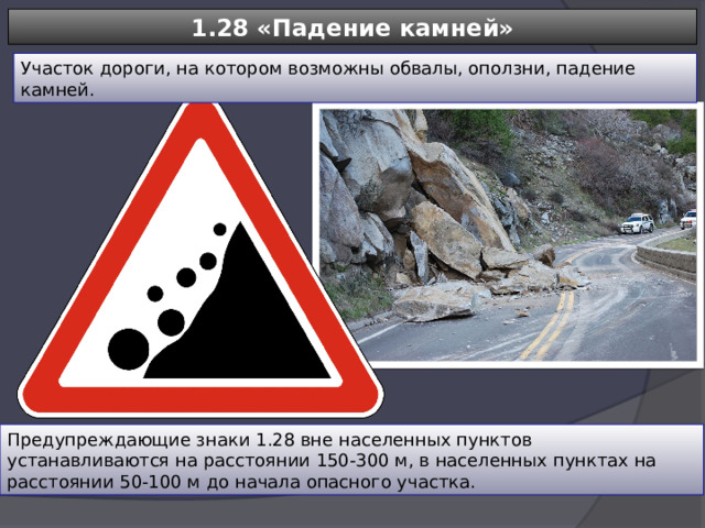 1.28 «Падение камней» Участок дороги, на котором возможны обвалы, оползни, падение камней. Предупреждающие знаки 1.28 вне населенных пунктов устанавливаются на расстоянии 150-300 м, в населенных пунктах на расстоянии 50-100 м до начала опасного участка. 