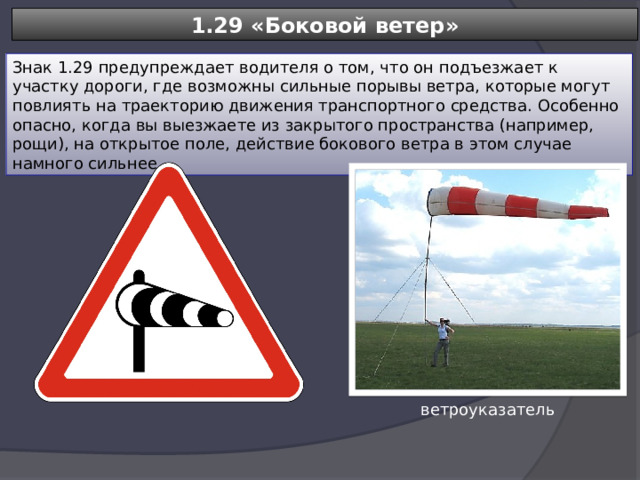 1.29 «Боковой ветер» Знак 1.29 предупреждает водителя о том, что он подъезжает к участку дороги, где возможны сильные порывы ветра, которые могут повлиять на траекторию движения транспортного средства. Особенно опасно, когда вы выезжаете из закрытого пространства (например, рощи), на открытое поле, действие бокового ветра в этом случае намного сильнее. ветроуказатель 