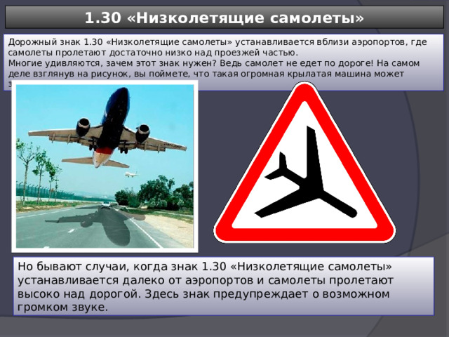 1.30 «Низколетящие самолеты» Дорожный знак 1.30 «Низколетящие самолеты» устанавливается вблизи аэропортов, где самолеты пролетают достаточно низко над проезжей частью. Многие удивляются, зачем этот знак нужен? Ведь самолет не едет по дороге! На самом деле взглянув на рисунок, вы поймете, что такая огромная крылатая машина может застать врасплох водителя. Но бывают случаи, когда знак 1.30 «Низколетящие самолеты» устанавливается далеко от аэропортов и самолеты пролетают высоко над дорогой. Здесь знак предупреждает о возможном громком звуке. 