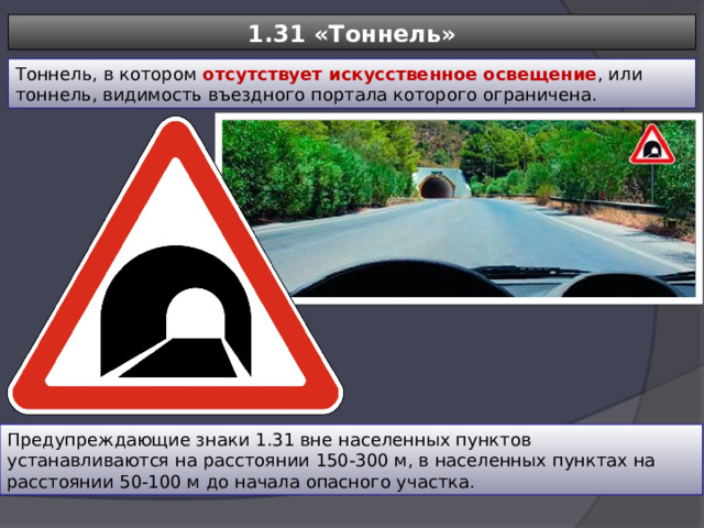 1.31 «Тоннель» Тоннель, в котором отсутствует искусственное освещение , или тоннель, видимость въездного портала которого ограничена. Предупреждающие знаки 1.31 вне населенных пунктов устанавливаются на расстоянии 150-300 м, в населенных пунктах на расстоянии 50-100 м до начала опасного участка. 