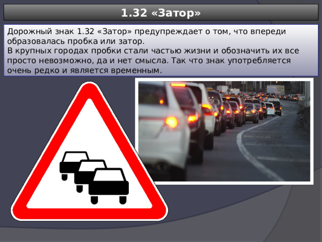 1.32 «Затор» Дорожный знак 1.32 «Затор» предупреждает о том, что впереди образовалась пробка или затор. В крупных городах пробки стали частью жизни и обозначить их все просто невозможно, да и нет смысла. Так что знак употребляется очень редко и является временным. 
