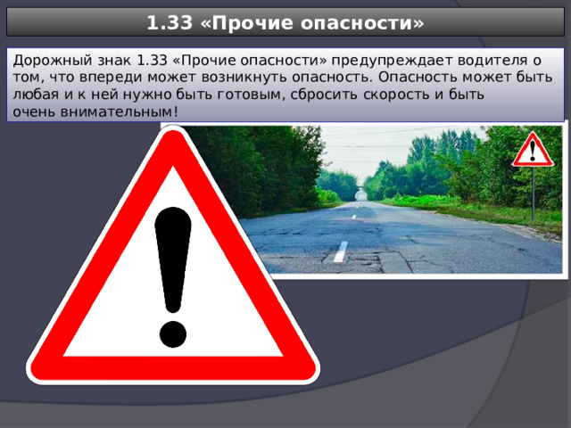 1.33 «Прочие опасности» Дорожный знак 1.33 «Прочие опасности» предупреждает водителя о том, что впереди может возникнуть опасность. Опасность может быть любая и к ней нужно быть готовым, сбросить скорость и быть очень внимательным! 