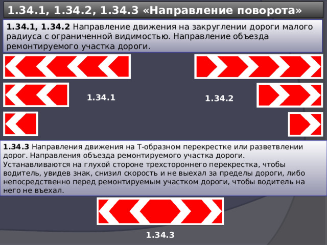 1.34.1, 1.34.2, 1.34.3 «Направление поворота» 1.34.1, 1.34.2 Направление движения на закруглении дороги малого радиуса с ограниченной видимостью. Направление объезда ремонтируемого участка дороги. 1.34.1 1.34.2 1.34.3 Направления движения на Т-образном перекрестке или разветвлении дорог. Направления объезда ремонтируемого участка дороги. Устанавливаются на глухой стороне трехстороннего перекрестка, чтобы водитель, увидев знак, снизил скорость и не выехал за пределы дороги, либо непосредственно перед ремонтируемым участком дороги, чтобы водитель на него не въехал. 1.34.3 
