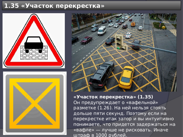 1.35 « Участок перекрестка » «Участок перекрестка» (1.35) Он предупреждает о «вафельной» разметке (1.26). На ней нельзя стоять дольше пяти секунд. Поэтому если на перекрестке итак затор и вы интуитивно понимаете, что придется задержаться на «вафле» — лучше не рисковать. Иначе штраф в 1000 рублей. 