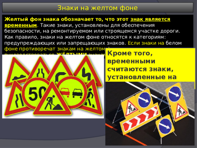 Знаки на желтом фоне Желтый фон знака обозначает то, что этот знак является временным . Такие знаки, установлены для обеспечения безопасности, на ремонтируемом или строящемся участке дороги. Как правило, знаки на желтом фоне относятся к категориям: предупреждающих или запрещающих знаков. Если знаки на белом фоне противоречат знакам на желтом фоне, то водитель должен руководствоваться ЖЁЛТЫМИ знаками. Кроме того, временными считаются знаки, установленные на переносных опорах. 