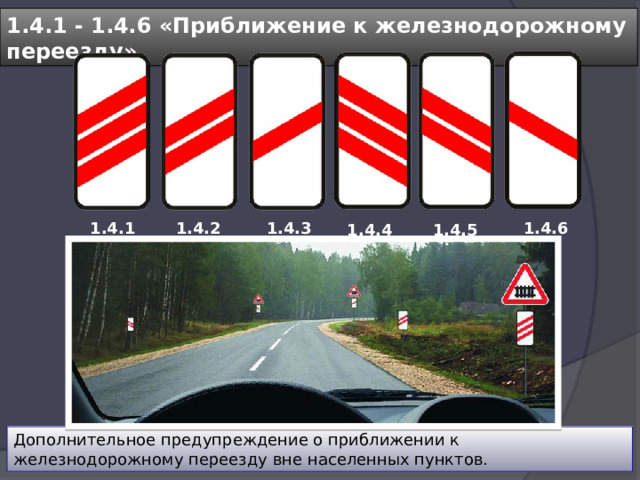 1.4.1 - 1.4.6 «Приближение к железнодорожному переезду» 1.4.1 1.4.2 1.4.3 1.4.6 1.4.5 1.4.4 Дополнительное предупреждение о приближении к железнодорожному переезду вне населенных пунктов. 