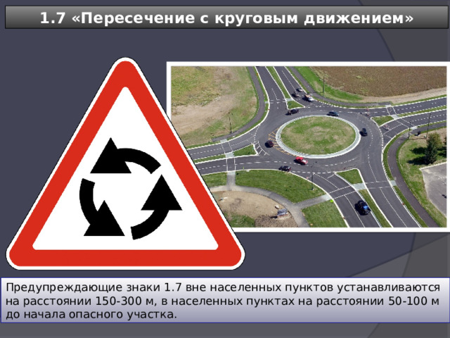 1.7 «Пересечение с круговым движением» Предупреждающие знаки 1.7 вне населенных пунктов устанавливаются на расстоянии 150-300 м, в населенных пунктах на расстоянии 50-100 м до начала опасного участка. 
