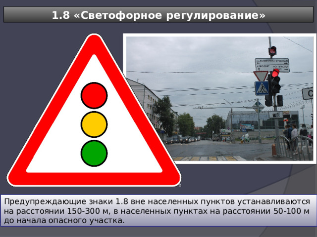 1.8 «Светофорное регулирование» Предупреждающие знаки 1.8 вне населенных пунктов устанавливаются на расстоянии 150-300 м, в населенных пунктах на расстоянии 50-100 м до начала опасного участка. 