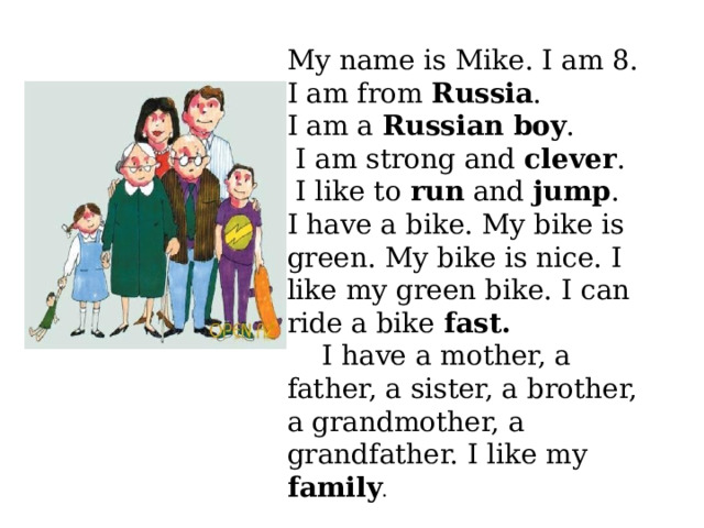 My name is Mike. I am 8. I am from Russia . I am a Russian boy .  I am strong and clever .  I like to run and jump . I have a bike. My bike is green. My bike is nice. I like my green bike. I can ride a bike fast. I have a mother, a father, a sister, a brother, a grandmother, a grandfather. I like my family . 