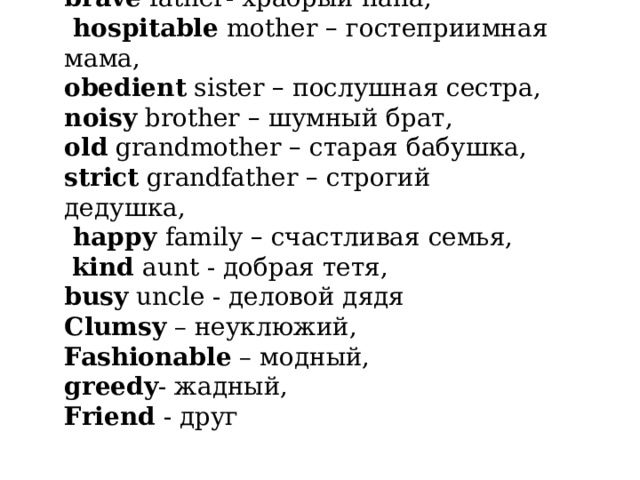brave father- храбрый папа,  hospitable mother – гостеприимная мама, obedient sister – послушная сестра, noisy brother – шумный брат, old grandmother – старая бабушка, strict grandfather – строгий дедушка,  happy family – счастливая семья,  kind aunt - добрая тетя, busy uncle - деловой дядя Clumsy – неуклюжий, Fashionable – модный, greedy - жадный, Friend - друг 