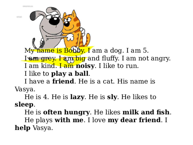 My name is Bobby. I am a dog. I am 5. I am grey. I am big and fluffy. I am not angry. I am kind. I am noisy . I like to run. I like to play a ball . I have a friend . He is a cat. His name is Vasya. He is 4. He is lazy . He is sly . He likes to sleep . He is often hungry . He likes milk and fish . He plays with me . I love my dear friend . I help Vasya. 