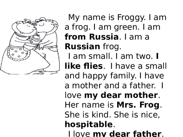 My name is Froggy. I am a frog. I am green. I am from Russia . I am a Russian frog. I am small. I am two. I like flies .  I have a small and happy family. I have a mother and a father. I love my dear mother . Her name is Mrs. Frog . She is kind. She is nice, hospitable . I love my dear father . He is strong. He is brave . His name is Mr. Frog . We are happy. We like flies. 