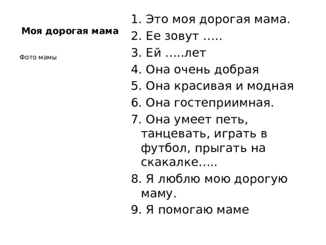 1. Это моя дорогая мама. 2. Ее зовут ….. 3. Ей …..лет 4. Она очень добрая 5. Она красивая и модная 6. Она гостеприимная. 7. Она умеет петь, танцевать, играть в футбол, прыгать на скакалке….. 8. Я люблю мою дорогую маму. 9. Я помогаю маме Моя дорогая мама Фото мамы 