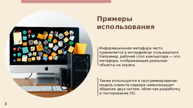  Примеры использования Информационная метафора часто применяется в интерфейсах пользователя. Например, рабочий стол компьютера — это метафора, отображающая реальные объекты на экране. Также используется в программировании: модель клиента-сервера символизирует общение двух систем, облегчая разработку и тестирование ПО. 3 