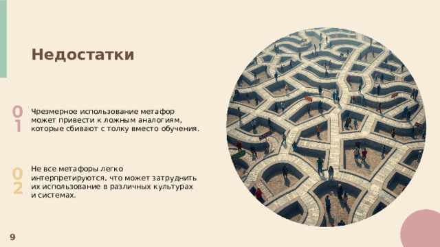  Недостатки Чрезмерное использование метафор может привести к ложным аналогиям, которые сбивают с толку вместо обучения. Не все метафоры легко интерпретируются, что может затруднить их использование в различных культурах и системах. 9 