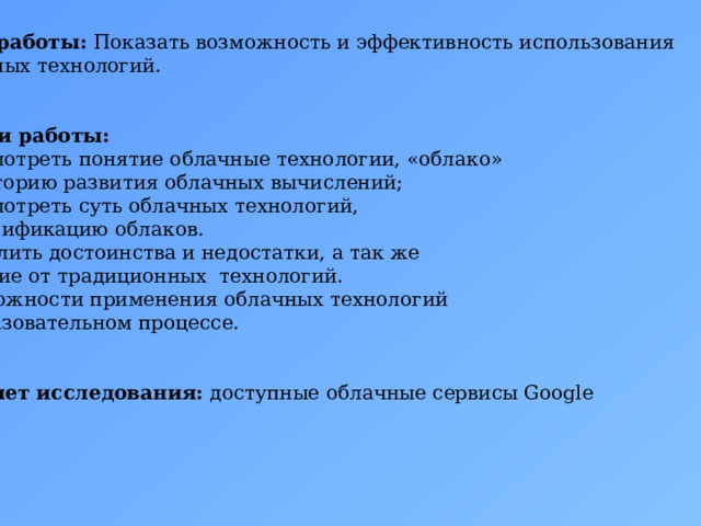  Цель работы: Показать возможность и эффективность использования облачных технологий.   Задачи работы: Рассмотреть понятие облачные технологии, «облако»  и историю развития облачных вычислений; Рассмотреть суть облачных технологий,  классификацию облаков. Выделить достоинства и недостатки, а так же  отличие от традиционных технологий. Возможности применения облачных технологий  в образовательном процессе.   Предмет исследования: доступные облачные сервисы Google 