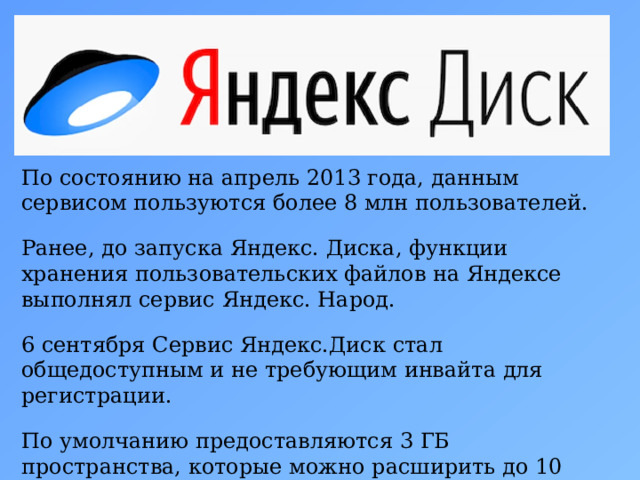 По состоянию на апрель 2013 года, данным сервисом пользуются более 8 млн пользователей. Ранее, до запуска Яндекс. Диска, функции хранения пользовательских файлов на Яндексе выполнял сервис Яндекс. Народ. 6 сентября Сервис Яндекс.Диск стал общедоступным и не требующим инвайта для регистрации. По умолчанию предоставляются 3 ГБ пространства, которые можно расширить до 10 ГБ. 5 