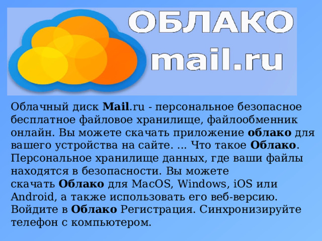 Облачный диск  Mail .ru - персональное безопасное бесплатное файловое хранилище, файлообменник онлайн. Вы можете скачать приложение  облако  для вашего устройства на сайте. ... Что такое  Облако . Персональное хранилище данных, где ваши файлы находятся в безопасности. Вы можете скачать  Облако  для MacOS, Windows, iOS или Android, а также использовать его веб-версию. Войдите в  Облако  Регистрация. Синхронизируйте телефон с компьютером.  5 
