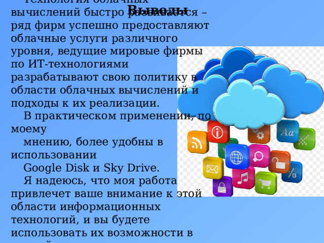 Технология облачных вычислений быстро развивается – ряд фирм успешно предоставляют облачные услуги различного уровня, ведущие мировые фирмы по ИТ-технологиями разрабатывают свою политику в области облачных вычислений и подходы к их реализации. В практическом применении, по моему мнению, более удобны в использовании Google Disk и Sky Drive. Я надеюсь, что моя работа привлечет ваше внимание к этой области информационных технологий, и вы будете использовать их возможности в полной мере. Выводы 