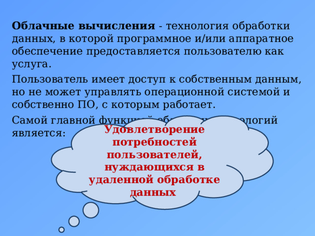 Облачные вычисления - технология обработки данных, в которой программное и/или аппаратное обеспечение предоставляется пользователю как услуга. Пользователь имеет доступ к собственным данным, но не может управлять операционной системой и собственно ПО, с которым работает. Самой главной функцией облачных технологий является: Удовлетворение потребностей пользователей, нуждающихся в удаленной обработке данных  