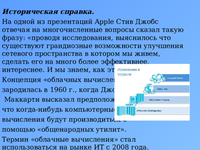 Историческая справка. На одной из презентаций Apple Стив Джобс отвечая на многочисленные вопросы сказал такую фразу: «проводя исследования, выяснилось что существуют грандиозные возможности улучшения сетевого пространства в котором мы живем, сделать его на много более эффективнее, интереснее. И мы знаем, как это сделать». Концепция «облачных вычислений»  зародилась в 1960 г., когда Джон  Маккарти высказал предположение, что когда-нибудь компьютерные вычисления будут производиться с помощью «общенародных утилит». Термин «облачные вычисления» стал использоваться на рынке ИТ с 2008 года.  