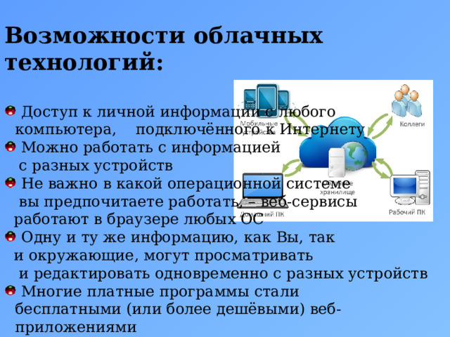  Возможности облачных технологий:   Доступ к личной информации с любого компьютера, подключённого к Интернету  Можно работать с информацией  с разных устройств   Не важно в какой операционной системе  вы предпочитаете работать, – веб-сервисы  работают в браузере любых ОС  Одну и ту же информацию, как Вы, так  и окружающие, могут просматривать  и редактировать одновременно с разных устройств  Многие платные программы стали бесплатными (или более дешёвыми) веб-приложениями  Если что-то случится с вашим устройством, то Вы не потеряете важную информацию, так как она теперь не хранится в памяти устройств 5 