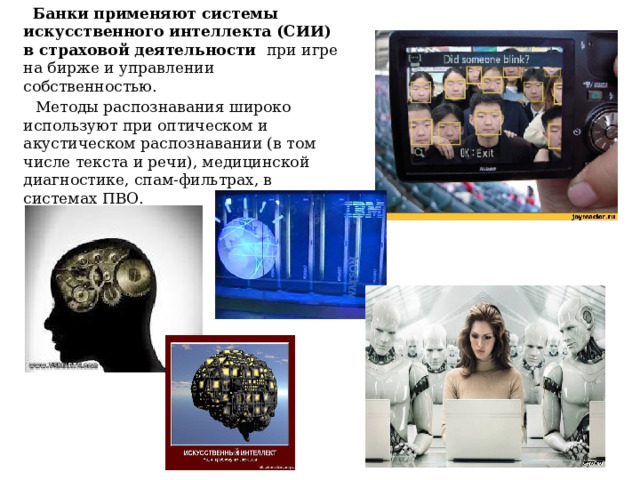 Банки применяют системы искусственного интеллекта (СИИ) в страховой деятельности при игре на бирже и управлении собственностью.  Методы распознавания широко используют при оптическом и акустическом распознавании (в том числе текста и речи), медицинской диагностике, спам-фильтрах, в системах ПВО. 