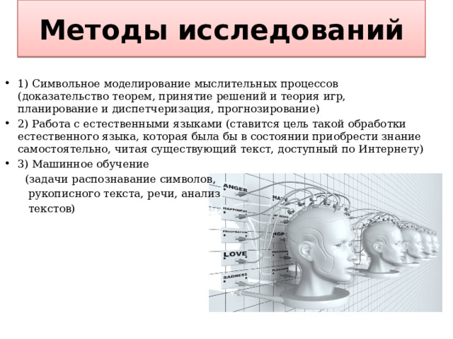 Методы исследований 1) Символьное моделирование мыслительных процессов (доказательство теорем, принятие решений и теория игр, планирование и диспетчеризация, прогнозирование) 2) Работа с естественными языками (ставится цель такой обработки естественного языка, которая была бы в состоянии приобрести знание самостоятельно, читая существующий текст, доступный по Интернету) 3) Машинное обучение  (задачи распознавание символов,  рукописного текста, речи, анализ  текстов)  