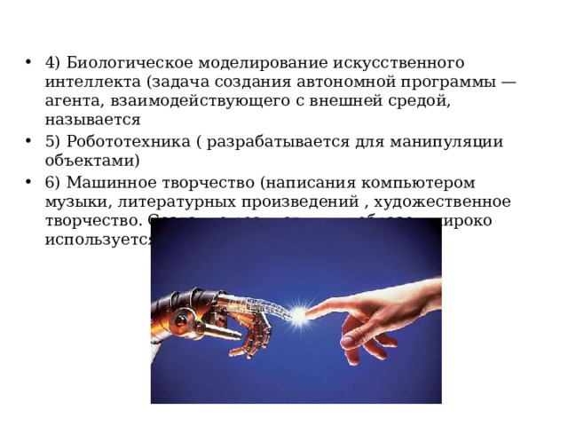 4) Биологическое моделирование искусственного интеллекта (задача создания автономной программы — агента, взаимодействующего с внешней средой, называется 5) Робототехника ( разрабатывается для манипуляции объектами) 6) Машинное творчество (написания компьютером музыки, литературных произведений , художественное творчество. Создание реалистичных образов широко используется в кино и индустрии игр). 