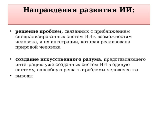 Направления развития ИИ:   решение проблем, связанных с приближением специализированных систем ИИ к возможностям человека, и их интеграции, которая реализована природой человека создание искусственного разума , представляющего интеграцию уже созданных систем ИИ в единую систему, способную решать проблемы человечества выводы 