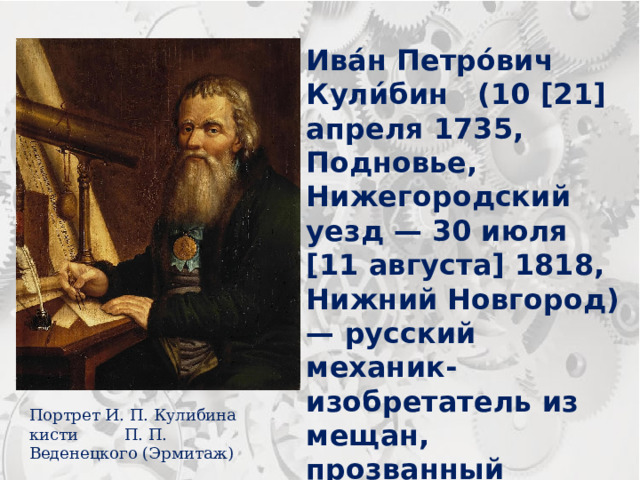 Ива́н Петро́вич Кули́бин (10 [21] апреля 1735, Подновье, Нижегородский уезд — 30 июля [11 августа] 1818, Нижний Новгород) — русский механик-изобретатель из мещан, прозванный «нижегородским Архимедом» член и механик Императорской академии наук. Портрет И. П. Кулибина кисти П. П. Веденецкого (Эрмитаж) 
