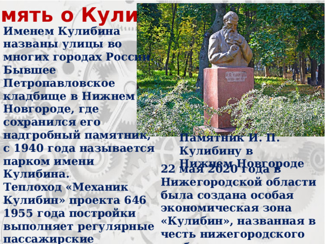 Память о Кулибине Именем Кулибина названы улицы во многих городах России. Бывшее Петропавловское кладбище в Нижнем Новгороде, где сохранился его надгробный памятник, с 1940 года называется парком имени Кулибина. Теплоход «Механик Кулибин» проекта 646 1955 года постройки выполняет регулярные пассажирские перевозки по реке Лена в северные районы Республики Саха (Якутия). Памятник И. П. Кулибину в Нижнем Новгороде 22 мая 2020 года в Нижегородской области была создана особая экономическая зона «Кулибин», названная в честь нижегородского изобретателя. 